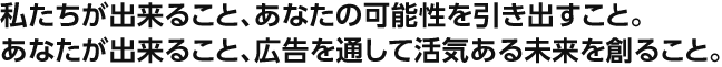 私たちが出来ること、あなたの可能性を引き出すこと。あなたが出来ること、広告を通して活気ある未来を創ること。